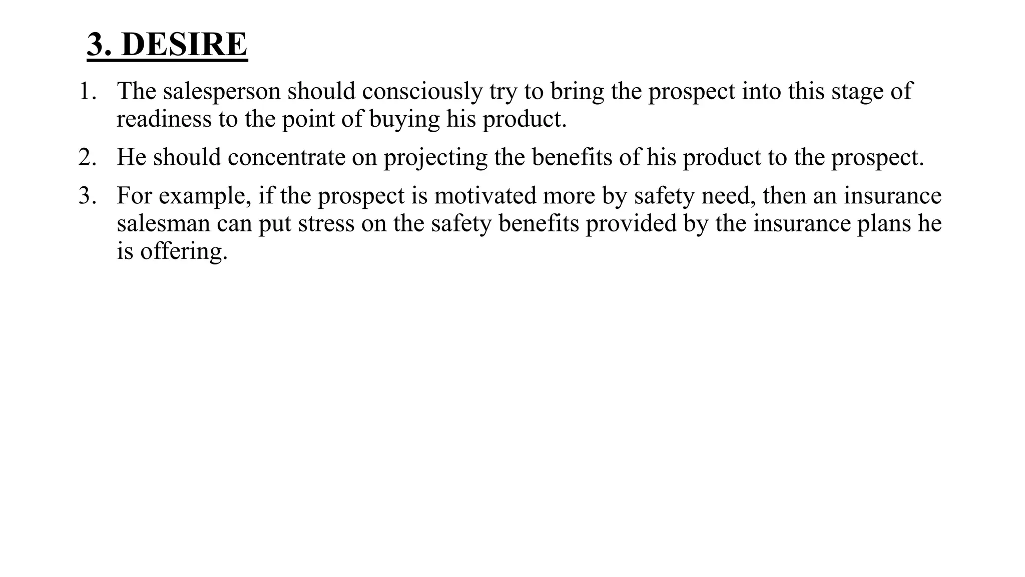 3. DESIRE
1. The salesperson should consciously try to bring the prospect into this stage of
readiness to the point of buying his product.
2. He should concentrate on projecting the benefits of his product to the prospect.
3. For example, if the prospect is motivated more by safety need, then an insurance
salesman can put stress on the safety benefits provided by the insurance plans he
is offering.
 