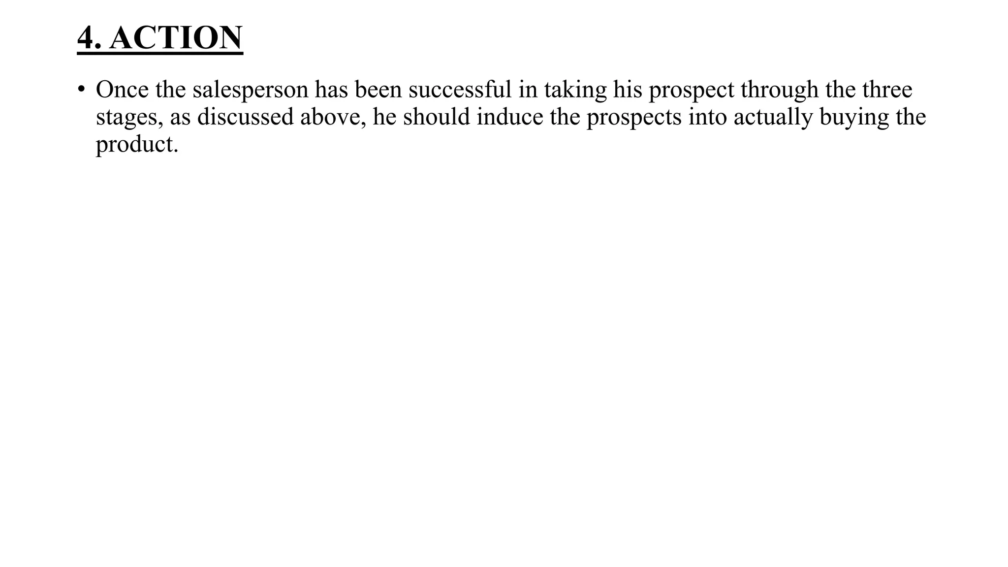 4. ACTION
• Once the salesperson has been successful in taking his prospect through the three
stages, as discussed above, he should induce the prospects into actually buying the
product.
 