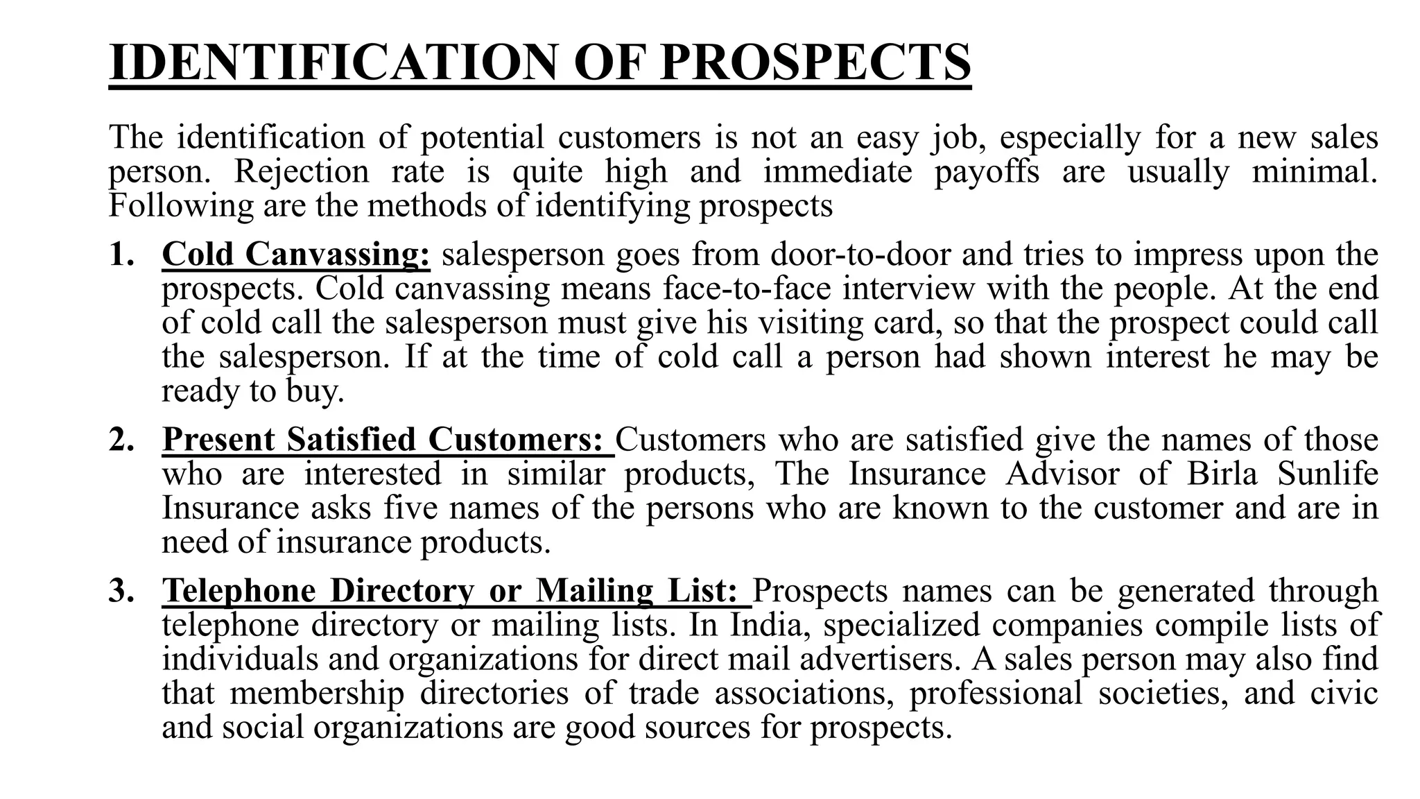 IDENTIFICATION OF PROSPECTS
The identification of potential customers is not an easy job, especially for a new sales
person. Rejection rate is quite high and immediate payoffs are usually minimal.
Following are the methods of identifying prospects
1. Cold Canvassing: salesperson goes from door-to-door and tries to impress upon the
prospects. Cold canvassing means face-to-face interview with the people. At the end
of cold call the salesperson must give his visiting card, so that the prospect could call
the salesperson. If at the time of cold call a person had shown interest he may be
ready to buy.
2. Present Satisfied Customers: Customers who are satisfied give the names of those
who are interested in similar products, The Insurance Advisor of Birla Sunlife
Insurance asks five names of the persons who are known to the customer and are in
need of insurance products.
3. Telephone Directory or Mailing List: Prospects names can be generated through
telephone directory or mailing lists. In India, specialized companies compile lists of
individuals and organizations for direct mail advertisers. A sales person may also find
that membership directories of trade associations, professional societies, and civic
and social organizations are good sources for prospects.
 