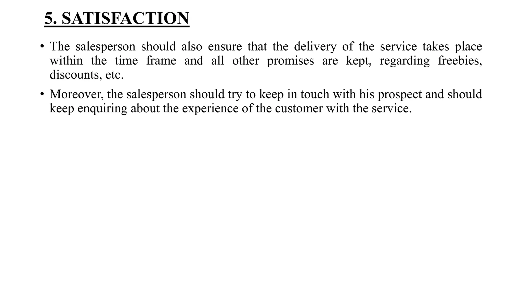5. SATISFACTION
• The salesperson should also ensure that the delivery of the service takes place
within the time frame and all other promises are kept, regarding freebies,
discounts, etc.
• Moreover, the salesperson should try to keep in touch with his prospect and should
keep enquiring about the experience of the customer with the service.
 