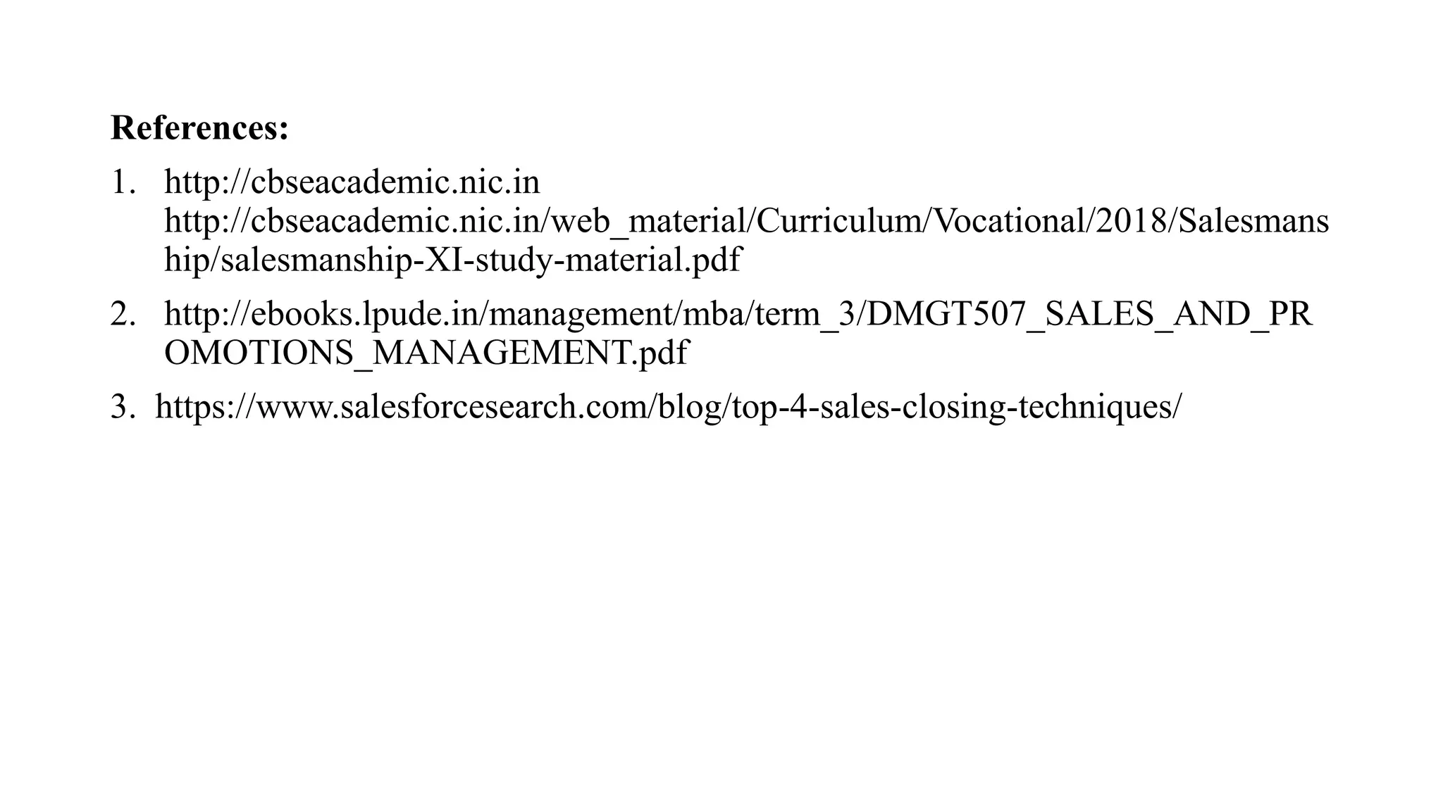 References:
1. http://cbseacademic.nic.in
http://cbseacademic.nic.in/web_material/Curriculum/Vocational/2018/Salesmans
hip/salesmanship-XI-study-material.pdf
2. http://ebooks.lpude.in/management/mba/term_3/DMGT507_SALES_AND_PR
OMOTIONS_MANAGEMENT.pdf
3. https://www.salesforcesearch.com/blog/top-4-sales-closing-techniques/
 