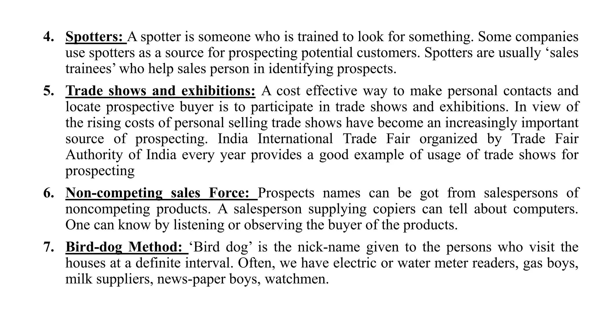 4. Spotters: A spotter is someone who is trained to look for something. Some companies
use spotters as a source for prospecting potential customers. Spotters are usually ‘sales
trainees’ who help sales person in identifying prospects.
5. Trade shows and exhibitions: A cost effective way to make personal contacts and
locate prospective buyer is to participate in trade shows and exhibitions. In view of
the rising costs of personal selling trade shows have become an increasingly important
source of prospecting. India International Trade Fair organized by Trade Fair
Authority of India every year provides a good example of usage of trade shows for
prospecting
6. Non-competing sales Force: Prospects names can be got from salespersons of
noncompeting products. A salesperson supplying copiers can tell about computers.
One can know by listening or observing the buyer of the products.
7. Bird-dog Method: ‘Bird dog’ is the nick-name given to the persons who visit the
houses at a definite interval. Often, we have electric or water meter readers, gas boys,
milk suppliers, news-paper boys, watchmen.
 