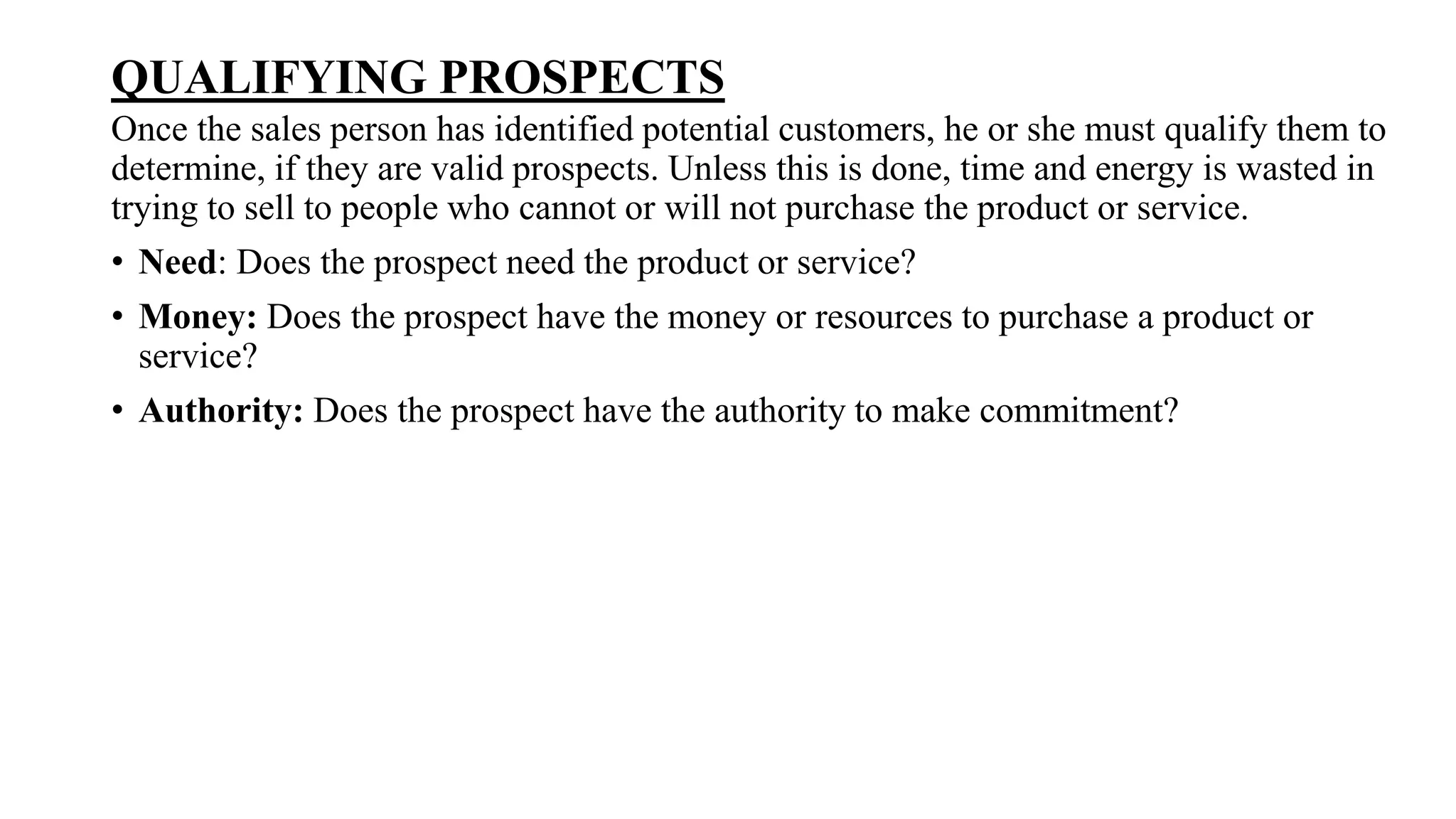 QUALIFYING PROSPECTS
Once the sales person has identified potential customers, he or she must qualify them to
determine, if they are valid prospects. Unless this is done, time and energy is wasted in
trying to sell to people who cannot or will not purchase the product or service.
• Need: Does the prospect need the product or service?
• Money: Does the prospect have the money or resources to purchase a product or
service?
• Authority: Does the prospect have the authority to make commitment?
 