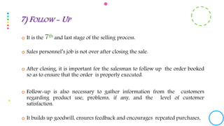  It is the 7th and last stage of the selling process.
 Sales personnel’s job is not over after closing the sale.
 After closing, it is important for the salesman to follow up the order booked
so as to ensure that the order is properly executed.
 Follow-up is also necessary to gather information from the customers
regarding product use, problems, if any, and the level of customer
satisfaction.
 It builds up goodwill, ensures feedback and encourages repeated purchases.
7) FOLLOW - UP
 