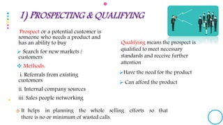 Prospect or a potential customer is
someone who needs a product and
has an ability to buy
 Search for new markets /
customers
 Methods:
i. Referrals from existing
customers
ii. Internal company sources
iii. Sales people networking
Qualifying means the prospect is
qualified to meet necessary
standards and receive further
attention
Have the need for the product
 Can afford the product
1) PROSPECTING & QUALIFYING
 It helps in planning the whole selling efforts so that
there is no or minimum of wasted calls.
 
