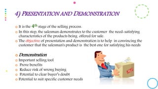  It is the 4th stage of the selling process.
 In this step, the salesman demonstrates to the customer the need-satisfying
characteristics of the products being offered for sale.
 The objective of presentation and demonstration is to help in convincing the
customer that the salesman's product is the best one for satisfying his needs
 Demonstration
 Important selling tool
 Prove benefits
 Reduce risk of wrong buying
 Potential to clear buyer’s doubt
 Potential to suit specific customer needs
4) PRESENTATION AND DEMONSTRATION
 