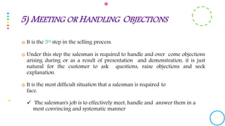  It is the 5th step in the selling process.
 Under this step the salesman is required to handle and over come objections
arising during or as a result of presentation and demonstration, it is just
natural for the customer to ask questions, raise objections and seek
explanation.
 It is the most difficult situation that a salesman is required to
face.
 The salesman's job is to effectively meet, handle and answer them in a
most convincing and systematic manner
5) MEETING OR HANDLING OBJECTIONS
 