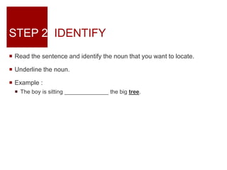 STEP 2: IDENTIFY
 Read the sentence and identify the noun that you want to locate.
 Underline the noun.
 Example :
 The boy is sitting ______________ the big tree.
 