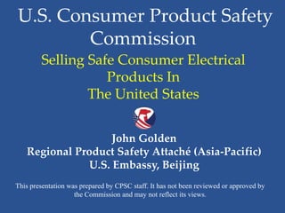 U.S. Consumer Product Safety
Commission
Selling Safe Consumer Electrical
Products In
The United States
John Golden
Regional Product Safety Attaché (Asia-Pacific)
U.S. Embassy, Beijing
This presentation was prepared by CPSC staff. It has not been reviewed or approved by
the Commission and may not reflect its views.

 