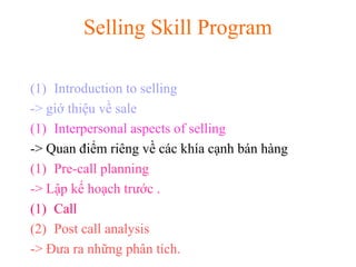 Selling Skill Program
(1) Introduction to selling
-> giớ thiệu về sale
(1) Interpersonal aspects of selling
-> Quan điểm riêng về các khía cạnh bán hàng
(1) Pre-call planning
-> Lập kế hoạch trước .
(1) Call
(2) Post call analysis
-> Đưa ra những phân tích.
 