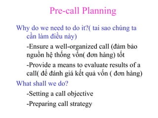 Pre-call Planning
Why do we need to do it?( tai sao chúng ta
cần làm điều này)
-Ensure a well-organized call (đảm bảo
nguồn hệ thống vốn( đơn hàng) tốt
-Provide a means to evaluate results of a
call( để đánh giá kết quả vốn ( đơn hàng)
What shall we do?
-Setting a call objective
-Preparing call strategy
 