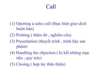 Call
(1) Opening a sales call (thực hiện giao dich
buôn bán)
(2) Probing ( thăm dò , nghiên cứu)
(3) Presentation (thuyết trình , trình bày sản
phẩm)
(4) Handling the objection ( kí kết những mục
tiêu , quy ước)
(5) Closing ( hợp tác thân thiện)
 