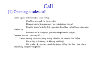 Call
(1) Opening a sales call
Create a good impression ( để lãi ấn tượng)
Confident approach (tự tin tiếp cận)
Pleasant manner & appearance ( cư xử thân thiên lịch sự)
Consider doctor’s staff ( để ý , quan tâm đến những phòng khám , nhân viên
của bác sĩ)
Introduce self & company( giới thiệu sản phẩm của công ty)
Generate interest ( tạo ra sự thú vị )
Use an opening statement ( dùng những câu chào hỏi ban đầu thân thiện)
Use selling skills( dùng các kĩ năng bán hàng)
Use product & customer knowledge ( dùng những kiến thức , hiểu biết về
khách hàng cũng như sản phẩm)
 