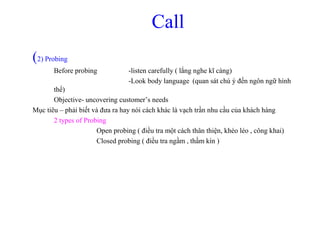 Call
(2) Probing
Before probing -listen carefully ( lắng nghe kĩ càng)
-Look body language (quan sát chú ý đến ngôn ngữ hình
thể)
Objective- uncovering customer’s needs
Mục tiêu – phải biết và đưa ra hay nói cách khác là vạch trần nhu cầu của khách hàng
2 types of Probing
Open probing ( điều tra một cách thân thiện, khéo léo , công khai)
Closed probing ( điều tra ngầm , thầm kín )
 