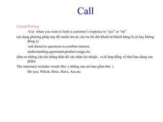 Call
Closed Probing
-Use when you want to limit a customer’s response to “yes” or “no”
(sử dụng phương pháp này để muốn tìm dc câu tra lời dứt khoát từ khách hàng là có hay không
đồng ý)
-ask directive questions to confirm interest,
understanding,agreement,product usage.etc.
(đưa ra những câu hỏi thẳng thắn để xác nhận lợi nhuận , và kí hợp đồng về thời hạn dùng sản
phẩm.
The statement includes words like: ( những câu nói bao gồm như )
Do you, Which, Does, Have, Are,etc.
 