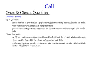 Call
Open & Closed Questions
Summary: Tóm lại
Open Questions
useful early on in presentation : giúp ích trong cac buổi thông báo thuyết trình sản phẩm
relax customer: với những khách hàng thân thiện
gain information to problem / needs : sẽ tìm kiếm thêm được nhiễu thông tin vấn đề cần
thiết.
Closed Questions
useful later on in presentation :giúp ích sau khi đã có buổi thuyết trình về dòng sản phẩm
obtain specific facts : khi thấy được những sự thật nhất định
confirm agreement with sales presentation :yêu câu xác nhận và cần câu trả lời tư đối tác
sau buổi thuyết trình về sản phẩm.
 