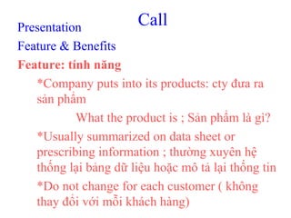 CallPresentation
Feature & Benefits
Feature: tính năng
*Company puts into its products: cty đưa ra
sản phẩm
What the product is ; Sản phẩm là gì?
*Usually summarized on data sheet or
prescribing information ; thường xuyên hệ
thống lại bảng dữ liệu hoặc mô tả lại thống tin
*Do not change for each customer ( không
thay đổi với mỗi khách hàng)
 