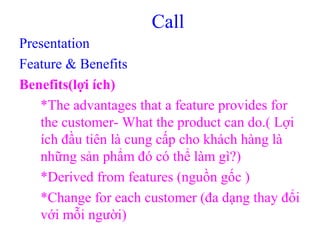 Call
Presentation
Feature & Benefits
Benefits(lợi ích)
*The advantages that a feature provides for
the customer- What the product can do.( Lợi
ích đầu tiên là cung cấp cho khách hàng là
những sản phẩm đó có thể làm gì?)
*Derived from features (nguồn gốc )
*Change for each customer (đa dạng thay đổi
với mỗi người)
 