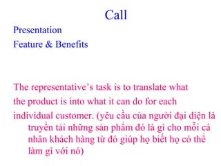Call
Presentation
Feature & Benefits
The representative’s task is to translate what
the product is into what it can do for each
individual customer. (yêu cầu của người đại diện là
truyền tải những sản phẩm đó là gì cho mỗi cá
nhân khách hàng từ đó giúp họ biết họ có thể
làm gì với nó)
 