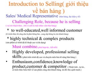 Introduction to Selling( giới thiệu
về bán hàng )
Sales/ Medical Representative (bán hàng, đại diện y tế)
Challenging Role, because he is selling
( vai trò thách thức , bởi vì anh là một nhân viên bán hàng)
* to well-educated,well informed customer
(Có kiến thức tốt cũng như là phải thông báo , cung cấp thông tin cho khách hàng)
* highly technical & complex products
(sản phẩm có trình độ kĩ thuật cao và đa dạng)
Must combine( phải hợp tác , kết nối)
• Highly developed, professional selling
skills( phát triển trình độ cao và chuyên môn hóa kĩ năng bán hàng )
• Enthusiasm,confidence,knowledge of
product,customer & competitor ( Nhiệt tình , tự tin ,
có kiến thức hiểu biết về sản phẩm cũng như khách hàng & đối thủ cạnh tranh.)
 