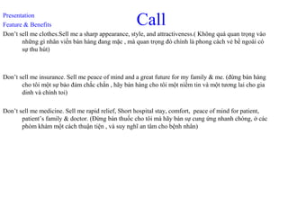 CallPresentation
Feature & Benefits
Don’t sell me clothes.Sell me a sharp appearance, style, and attractiveness.( Không quá quan trọng vào
những gì nhân viến bán hàng đang mặc , mà quan trọng đó chính là phong cách vẻ bề ngoài có
sự thu hút)
Don’t sell me insurance. Sell me peace of mind and a great future for my family & me. (đừng bán hàng
cho tôi một sự bảo đảm chắc chắn , hãy bán hàng cho tôi một niềm tin và một tương lai cho gia
dinh và chính toi)
Don’t sell me medicine. Sell me rapid relief, Short hospital stay, comfort, peace of mind for patient,
patient’s family & doctor. (Đừng bán thuốc cho tôi mà hãy bán sự cung ứng nhanh chóng, ở các
phòm khám một cách thuận tiện , và suy nghĩ an tâm cho bệnh nhân)
 