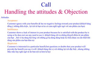 Call
Handling the attitudes & Objection
Attitudes
Acceptance
Customer agrees with your benefits & has no negative feelings toward your product.(khách hàng
đồng ý những điều kiện , lợi ích từ bạn m ko có cảm nghĩ nghi ngờ với sản phẩm của bạn)
Indifference
Customer shows a lack of interest in your product because he is satisfied with the product he is
using or he does not see any need to use it. (khách hàng chỉ ra những khuyết điểm từ sản phẩm
của bạn , bởi vì họ đang hài lòng với những gì họ đang dùng hoặc ko hiểu được sư cần thiết khi
dùng sản phẩm của bạn đưa ra)
Skepticism
Customer is interested in a particular benefit,but questions or doubts that your product will
provide the benefit you say it will. (khách hàng thú vị với những lợi ích đặc biệt , nhưng những
thắc mắc hay nghi ngờ sẽ do ban nói ra hơn la họ)
 