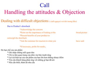 Call
Handling the attitudes & Objection
Dealing with difficult objections ( cách gquyet voi doi tuong kho)
Due to Product’s drawback
*Acknowledge the concern
*Point out the importance of looking at the broad picture
*Present benefits of your product to
outweigh the drawback
*Ask the customer for reaction to what you have said
*If necessary, probe for needs.
Do hạn chế của sản phẩm
* Ghi nhận những mối quan tâm
* Chỉ ra tầm quan trọng của nhìn vào bức tranh rộng
* Lợi ích hiện tại của sản phẩm của bạn lớn hơn những nhược điểm
* Yêu cầu khách hàng phản ứng với những gì bạn đã nói
* Nếu cần thiết, thăm dò nhu cầu
 