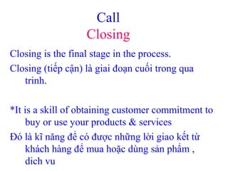Call
Closing
Closing is the final stage in the process.
Closing (tiếp cận) là giai đoạn cuối trong qua
trinh.
*It is a skill of obtaining customer commitment to
buy or use your products & services
Đó là kĩ năng để có được những lời giao kết từ
khách hàng để mua hoặc dùng sản phẩm ,
dich vu
 
