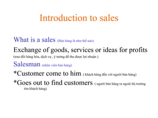 Introduction to sales
What is a sales (Bán hàng là như thế nào)
Exchange of goods, services or ideas for profits
(trao đổi hàng hóa, dịch vụ , ý tưởng để thu được lợi nhuận )
Salesman (nhân viên bán hàng)
*Customer come to him ( khách hàng đến với người bán hàng)
*Goes out to find customers ( người bán hàng ra ngoài thị trường
tìm khách hàng)
 