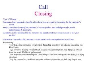 Call
Closing
Type of Closing
Summary close- summarize benefits which have been accepted before asking for the customer’s
action
Direct close-directly asking the customer to use the product.This technique works best in
authoritarians & extroverts.
Assumptive close-assumes that the customer has already made a positive decision to use your
product.
Alternative close-offers the customer a choice based on the assumption that he will buy.
Loại closing
Tóm tắt closing-summarize lợi ích mà đã được chấp nhận trước khi yêu cầu hành động của
khách hàng
Trực tiếp close-direclty yêu cầu khách hàng sử dụng các sản phẩm .hoạt động này tốt nhất
trong típ người độc lập và hướng ngoại.
Thừa nhận close-assumes rằng các khách hàng đã thực hiện một quyết định tích cực sử dụng
sản phẩm.
Thay thế close-offers cho khách hàng một sự lựa chọn dựa trên giả định rằng ông sẽ mua
 