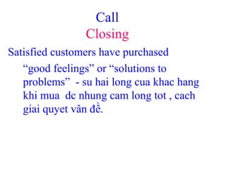 Call
Closing
Satisfied customers have purchased
“good feelings” or “solutions to
problems” - su hai long cua khac hang
khi mua dc nhung cam long tot , cach
giai quyet vân đề.
 