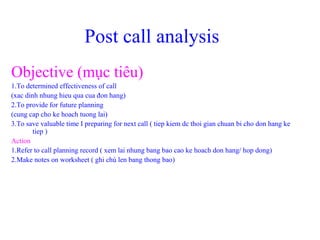 Post call analysis
Objective (mục tiêu)
1.To determined effectiveness of call
(xac dinh nhung hieu qua cua đon hang)
2.To provide for future planning
(cung cap cho ke hoach tuong lai)
3.To save valuable time I preparing for next call ( tiep kiem dc thoi gian chuan bi cho don hang ke
tiep )
Action
1.Refer to call planning record ( xem lai nhung bang bao cao ke hoach don hang/ hop dong)
2.Make notes on worksheet ( ghi chú len bang thong bao)
 