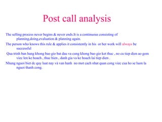 Post call analysis
The selling process never begins & never ends.It is a continuous consisting of
planning,doing,evaluation & planning again.
The person who knows this rule & applies it consistently in his or her work will always be
successful
Qua trinh ban hang khong bao gio bat dau va cung khong bao gio ket thuc , no cu tiep dien ao gom
viec len ke hoach , thuc hien , danh gia va ke hoach lai tiep dien .
Nhung nguoi biet dc quy luat nay và van hanh no mot cach nhat quan cong viec cua ho se luon la
nguoi thanh cong.
 