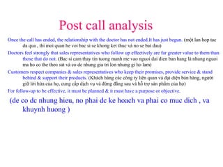 Post call analysis
Once the call has ended, the relationship with the doctor has not ended.It has just begun. (một lan hop tac
da qua , thi moi quan he voi bac si se khong ket thuc và no se bat dau)
Doctors feel strongly that sales representatives who follow up effectively are far greater value to them than
those that do not. (Bac si cam thay tin tuong manh me vao nguoi dai dien ban hang là nhung nguoi
ma ho co the theo sat và co dc nhung gia tri lon nhung gi ho lam)
Customers respect companies & sales representatives who keep their promises, provide service & stand
behind & support their products. (Khách hàng các công ty liên quan và đại diện bán hàng, người
giữ lời hứa của họ, cung cấp dịch vụ và đứng đằng sau và hỗ trợ sản phẩm của họ)
For follow-up to be effective, it must be planned & it must have a purpose or objective.
(de co dc nhung hieu, no phai dc ke hoach va phai co muc dich , va
khuynh huong )
 