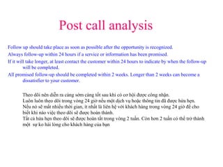 Post call analysis
Follow up should take place as soon as possible after the opportunity is recognized.
Always follow-up within 24 hours if a service or information has been promised.
If it will take longer, at least contact the customer within 24 hours to indicate by when the follow-up
will be completed.
All promised follow-up should be completed within 2 weeks. Longer than 2 weeks can become a
dissatisfier to your customer.
Theo dõi nên diễn ra càng sớm càng tốt sau khi có cơ hội được công nhận.
Luôn luôn theo dõi trong vòng 24 giờ nếu một dịch vụ hoặc thông tin đã được hứa hẹn.
Nếu nó sẽ mất nhiều thời gian, ít nhất là liên hệ với khách hàng trong vòng 24 giờ để cho
biết khi nào việc theo dõi sẽ được hoàn thành.
Tất cả hứa hẹn theo dõi sẽ được hoàn tất trong vòng 2 tuần. Còn hơn 2 tuần có thể trở thành
một sự ko hài lòng cho khách hàng của bạn
 