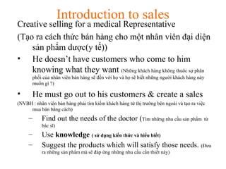 Introduction to sales
Creative selling for a medical Representative
(Tạo ra cách thức bán hàng cho một nhân viên đại diện
sản phẩm dược(y tế))
• He doesn’t have customers who come to him
knowing what they want (Những khách hàng không thuôc sự phân
phối của nhân viên bán hàng sẽ đến với họ và họ sẽ biết những người khách hàng này
muốn gì ?)
• He must go out to his customers & create a sales
(NVBH : nhân viên bán hàng phải tìm kiếm khách hàng từ thị trường bên ngoài và tạo ra việc
mua bán bằng cách)
– Find out the needs of the doctor (Tìm những nhu cầu sản phẩm từ
bác sĩ)
– Use knowledge ( sử dụng kiến thức và hiểu biết)
– Suggest the products which will satisfy those needs. (Đưa
ra những sản phẩm mà sẽ đáp ứng những nhu cầu cần thiết này)
 