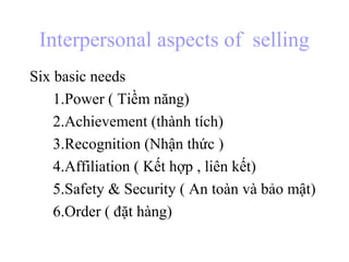 Interpersonal aspects of selling
Six basic needs
1.Power ( Tiềm năng)
2.Achievement (thành tích)
3.Recognition (Nhận thức )
4.Affiliation ( Kết hợp , liên kết)
5.Safety & Security ( An toàn và bảo mật)
6.Order ( đặt hàng)
 