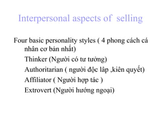 Interpersonal aspects of selling
Four basic personality styles ( 4 phong cách cá
nhân cơ bản nhất)
Thinker (Người có tư tưởng)
Authoritarian ( người độc lâp ,kiên quyết)
Affiliator ( Người hợp tác )
Extrovert (Người hướng ngoại)
 