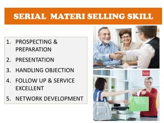 SERIAL MATERI SELLING SKILL
1. PROSPECTING &
PREPARATION
2. PRESENTATION
3. HANDLING OBJECTION
4. FOLLOW UP & SERVICE
EXCELLENT
5. NETWORK DEVELOPMENT
 