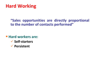 Hard Working

  “Sales opportunities are directly proportional
  to the number of contacts performed”


 Hard workers are:
   Self-starters
   Persistent
 