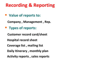 Recording & Reporting
 Value of reports to:
 Company , Management , Rep.
 Types of reports:
 Customer record card/sheet
 Hospital record sheet
 Coverage list , mailing list
 Daily Itinerary , monthly plan
 Activity reports , sales reports
 