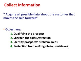 Collect Information
“ Acquire all possible data about the customer that
moves the sale forward”


• Objectives:
     1. Qualifying the prospect
     2. Sharpen the sales Attraction
     3. Identify prospects’ problem areas
     4. Protection from making obvious mistakes
 