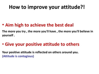 How to improve your attitude?!


• Aim high to achieve the best deal
The more you try , the more you'll have , the more you'll believe in
yourself .

• Give your positive attitude to others
Your positive attitude is reflected on others around you.
(Attitude is contagious)
 