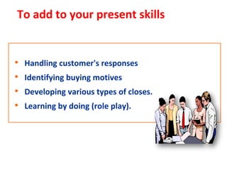 To add to your present skills


•   Handling customer's responses
•   Identifying buying motives
•   Developing various types of closes.
•   Learning by doing (role play).
 
