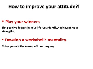 How to improve your attitude?!

• Play your winners
List positive factors in your life ;your family,health,and your
strengths.

• Develop a workaholic mentality.
Think you are the owner of the company
 