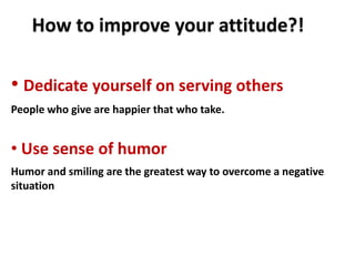How to improve your attitude?!

• Dedicate yourself on serving others
People who give are happier that who take.


• Use sense of humor
Humor and smiling are the greatest way to overcome a negative
situation
 