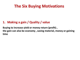 The Six Buying Motivations


1. Making a gain / Quality / value
Buying to increase yield or money return (profit) ,
the gain can also be economy , saving material, money or gaining
time
 
