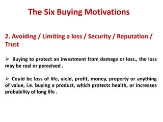 The Six Buying Motivations

2. Avoiding / Limiting a loss / Security / Reputation /
Trust

 Buying to protect an investment from damage or loss., the loss
may be real or perceived .

 Could be loss of life, yield, profit, money, property or anything
of value, i.e. buying a product, which protects health, or increases
probability of long life .
 