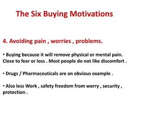 The Six Buying Motivations


4. Avoiding pain , worries , problems.

• Buying because it will remove physical or mental pain.
Close to fear or loss . Most people do not like discomfort .

• Drugs / Pharmaceuticals are an obvious example .

• Also less Work , safety freedom from worry , security ,
protection .
 