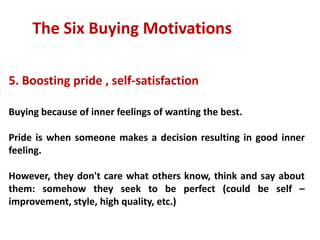 The Six Buying Motivations

5. Boosting pride , self-satisfaction

Buying because of inner feelings of wanting the best.

Pride is when someone makes a decision resulting in good inner
feeling.

However, they don't care what others know, think and say about
them: somehow they seek to be perfect (could be self –
improvement, style, high quality, etc.)
 